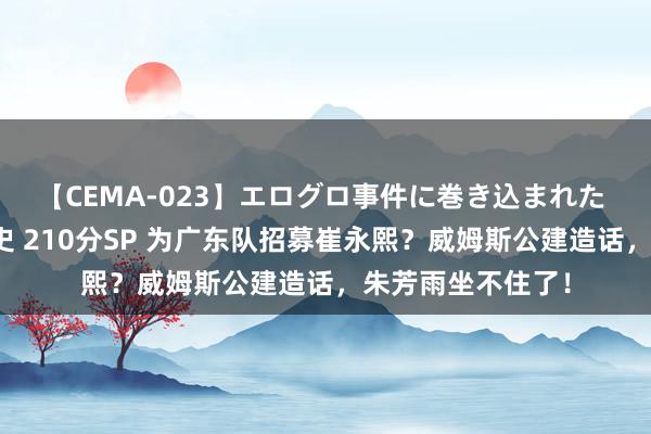 【CEMA-023】エログロ事件に巻き込まれた 人妻たちの昭和史 210分SP 为广东队招募崔永熙？威姆斯公建造话，朱芳雨坐不住了！