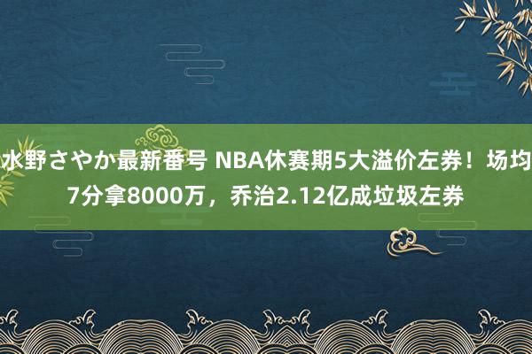 水野さやか最新番号 NBA休赛期5大溢价左券！场均7分拿8000万，乔治2.12亿成垃圾左券