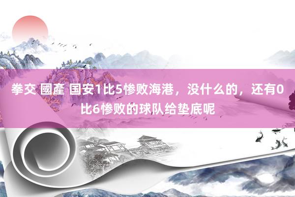 拳交 國產 国安1比5惨败海港，没什么的，还有0比6惨败的球队给垫底呢