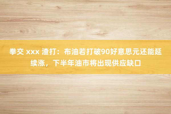 拳交 xxx 渣打：布油若打破90好意思元还能延续涨，下半年油市将出现供应缺口