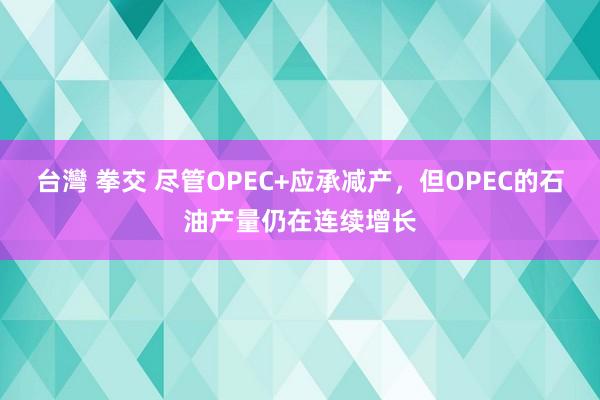 台灣 拳交 尽管OPEC+应承减产，但OPEC的石油产量仍在连续增长