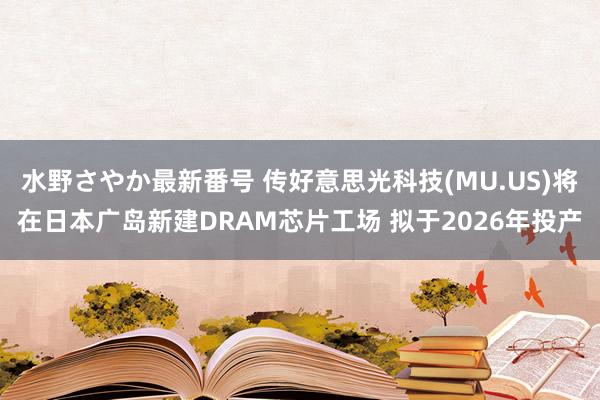 水野さやか最新番号 传好意思光科技(MU.US)将在日本广岛新建DRAM芯片工场 拟于2026年投产