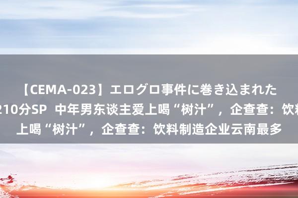 【CEMA-023】エログロ事件に巻き込まれた 人妻たちの昭和史 210分SP  中年男东谈主爱上喝“树汁”，企查查：饮料制造企业云南最多