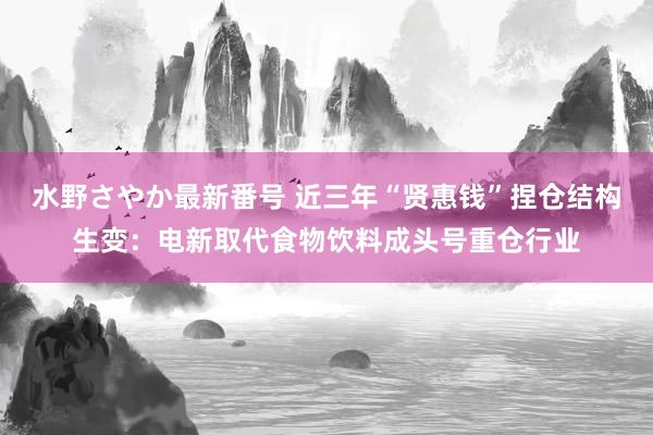 水野さやか最新番号 近三年“贤惠钱”捏仓结构生变：电新取代食物饮料成头号重仓行业