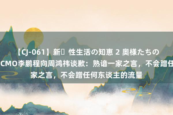 【CJ-061】新・性生活の知恵 2 奥様たちの性体験 原阿维塔CMO李鹏程向周鸿祎谈歉：熟谙一家之言，不会蹭任何东谈主的流量