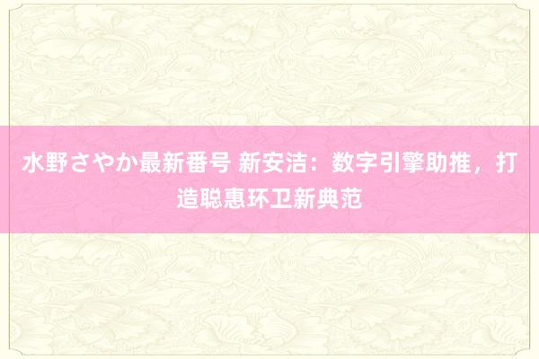 水野さやか最新番号 新安洁：数字引擎助推，打造聪惠环卫新典范