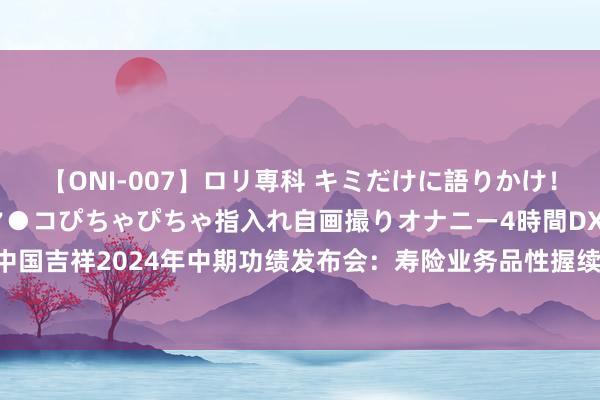 【ONI-007】ロリ専科 キミだけに語りかけ！ロリっ娘20人！オマ●コぴちゃぴちゃ指入れ自画撮りオナニー4時間DX vol.07 中国吉祥2024年中期功绩发布会：寿险业务品性握续改善，险资投资成绩稳当预期