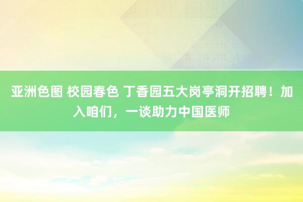 亚洲色图 校园春色 丁香园五大岗亭洞开招聘！加入咱们，一谈助力中国医师