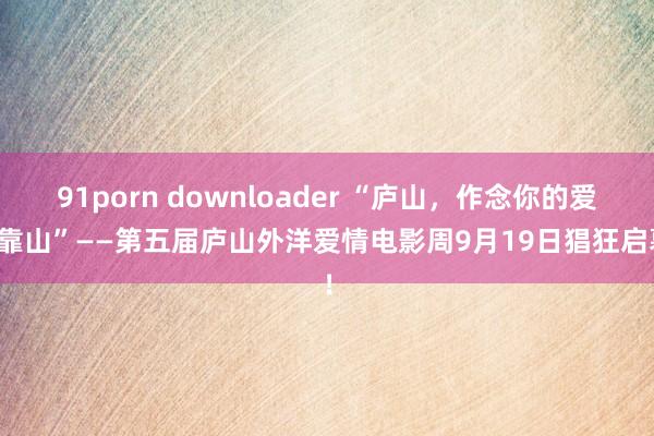 91porn downloader “庐山，作念你的爱情靠山”——第五届庐山外洋爱情电影周9月19日猖狂启幕！