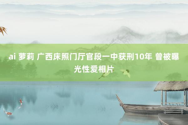 ai 萝莉 广西床照门厅官段一中获刑10年 曾被曝光性爱相片