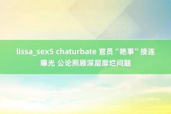 lissa_sex5 chaturbate 官员“艳事”接连曝光 公论照顾深层靡烂问题