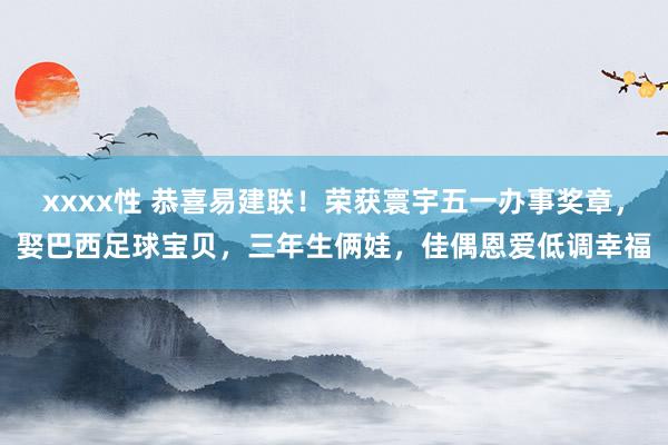 xxxx性 恭喜易建联！荣获寰宇五一办事奖章，娶巴西足球宝贝，三年生俩娃，佳偶恩爱低调幸福