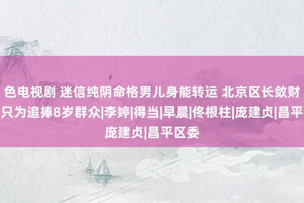 色电视剧 迷信纯阴命格男儿身能转运 北京区长敛财千万只为追捧8岁群众|李婷|得当|早晨|佟根柱|庞建贞|昌平区委