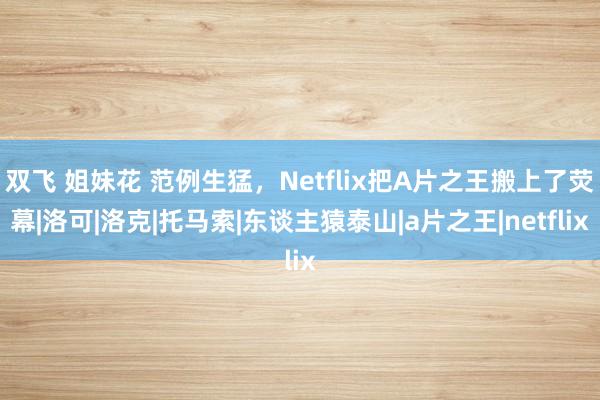 双飞 姐妹花 范例生猛，Netflix把A片之王搬上了荧幕|洛可|洛克|托马索|东谈主猿泰山|a片之王|netflix