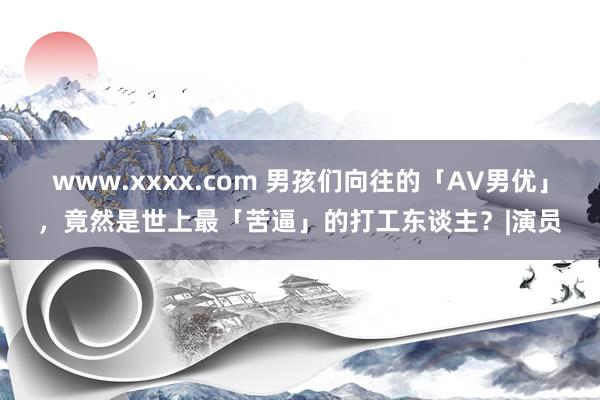 www.xxxx.com 男孩们向往的「AV男优」，竟然是世上最「苦逼」的打工东谈主？|演员