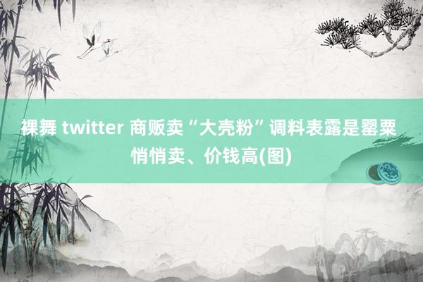 裸舞 twitter 商贩卖“大壳粉”调料表露是罂粟 悄悄卖、价钱高(图)