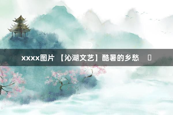 xxxx图片 【沁湖文艺】酷暑的乡愁    ​