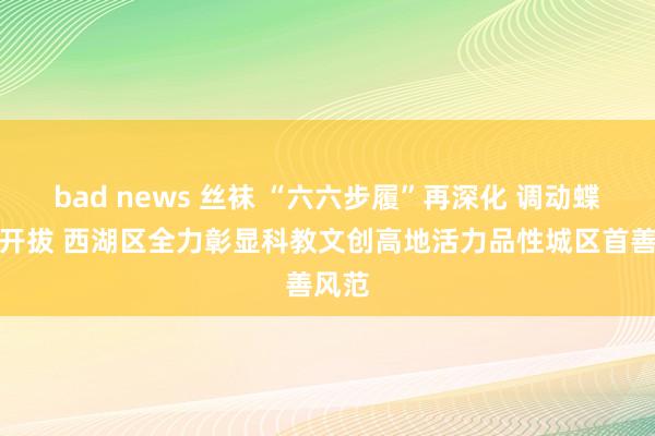 bad news 丝袜 “六六步履”再深化 调动蝶变再开拔 西湖区全力彰显科教文创高地活力品性城区首善风范