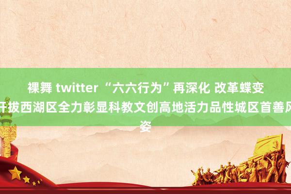 裸舞 twitter “六六行为”再深化 改革蝶变再开拔西湖区全力彰显科教文创高地活力品性城区首善风姿