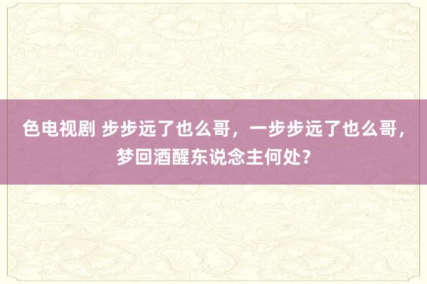 色电视剧 步步远了也么哥，一步步远了也么哥，梦回酒醒东说念主何处？