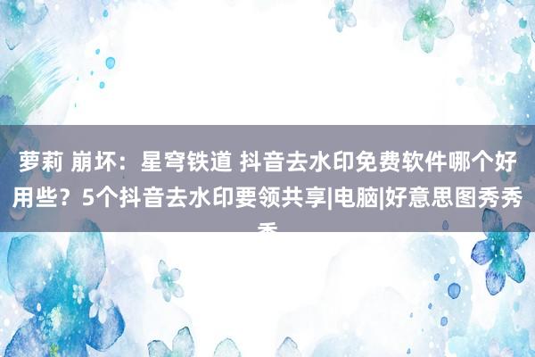 萝莉 崩坏：星穹铁道 抖音去水印免费软件哪个好用些？5个抖音去水印要领共享|电脑|好意思图秀秀