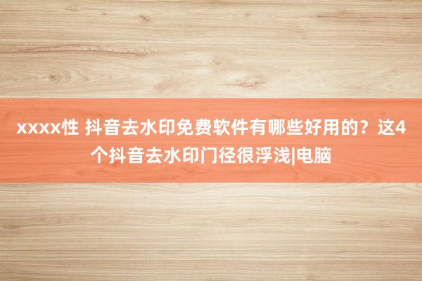 xxxx性 抖音去水印免费软件有哪些好用的？这4个抖音去水印门径很浮浅|电脑