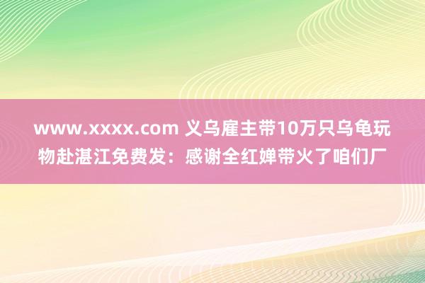 www.xxxx.com 义乌雇主带10万只乌龟玩物赴湛江免费发：感谢全红婵带火了咱们厂