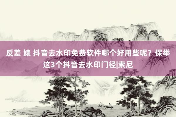 反差 婊 抖音去水印免费软件哪个好用些呢？保举这3个抖音去水印门径|索尼