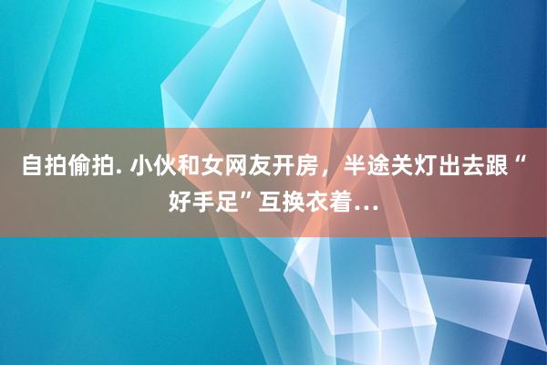 自拍偷拍. 小伙和女网友开房，半途关灯出去跟“好手足”互换衣着…