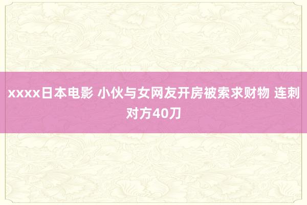 xxxx日本电影 小伙与女网友开房被索求财物 连刺对方40刀