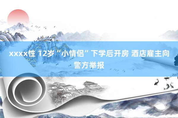 xxxx性 12岁“小情侣”下学后开房 酒店雇主向警方举报