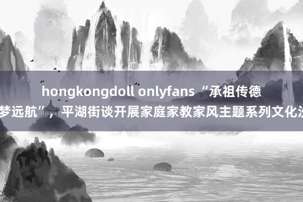 hongkongdoll onlyfans “承祖传德·筑梦远航”，平湖街谈开展家庭家教家风主题系列文化沙龙