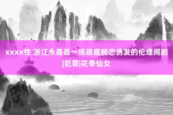 xxxx性 浙江永嘉县一场跋扈畸恋诱发的伦理闹剧|犯罪|花季仙女