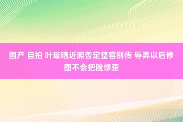 国产 自拍 叶璇晒近照否定整容别传 辱弄以后修图不会把脸修歪