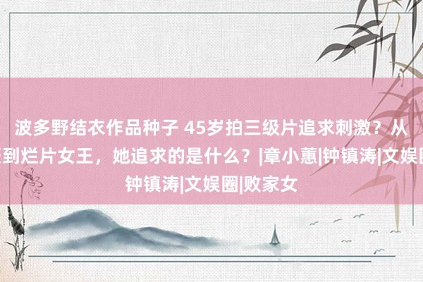 波多野结衣作品种子 45岁拍三级片追求刺激？从亿万富豪到烂片女王，她追求的是什么？|章小蕙|钟镇涛|文娱圈|败家女