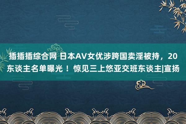 插插插综合网 日本AV女优涉跨国卖淫被持，20东谈主名单曝光 ！惊见三上悠亚交班东谈主|宣扬