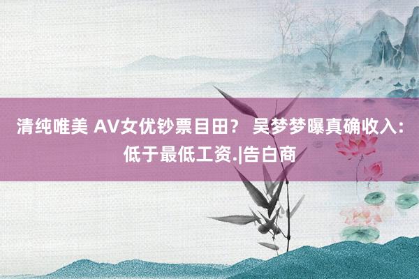 清纯唯美 AV女优钞票目田？ 吴梦梦曝真确收入:低于最低工资.|告白商