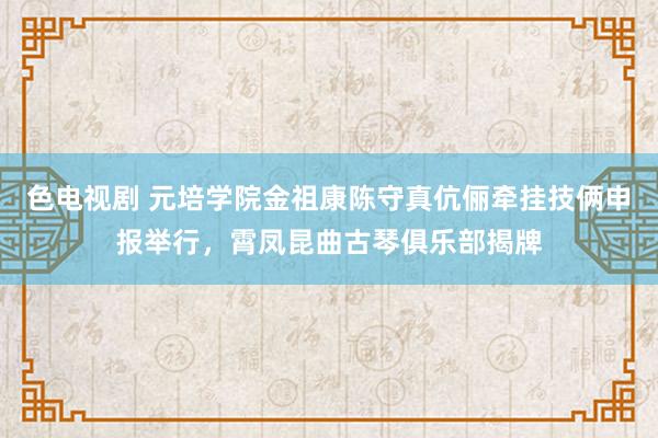 色电视剧 元培学院金祖康陈守真伉俪牵挂技俩申报举行，霄凤昆曲古琴俱乐部揭牌